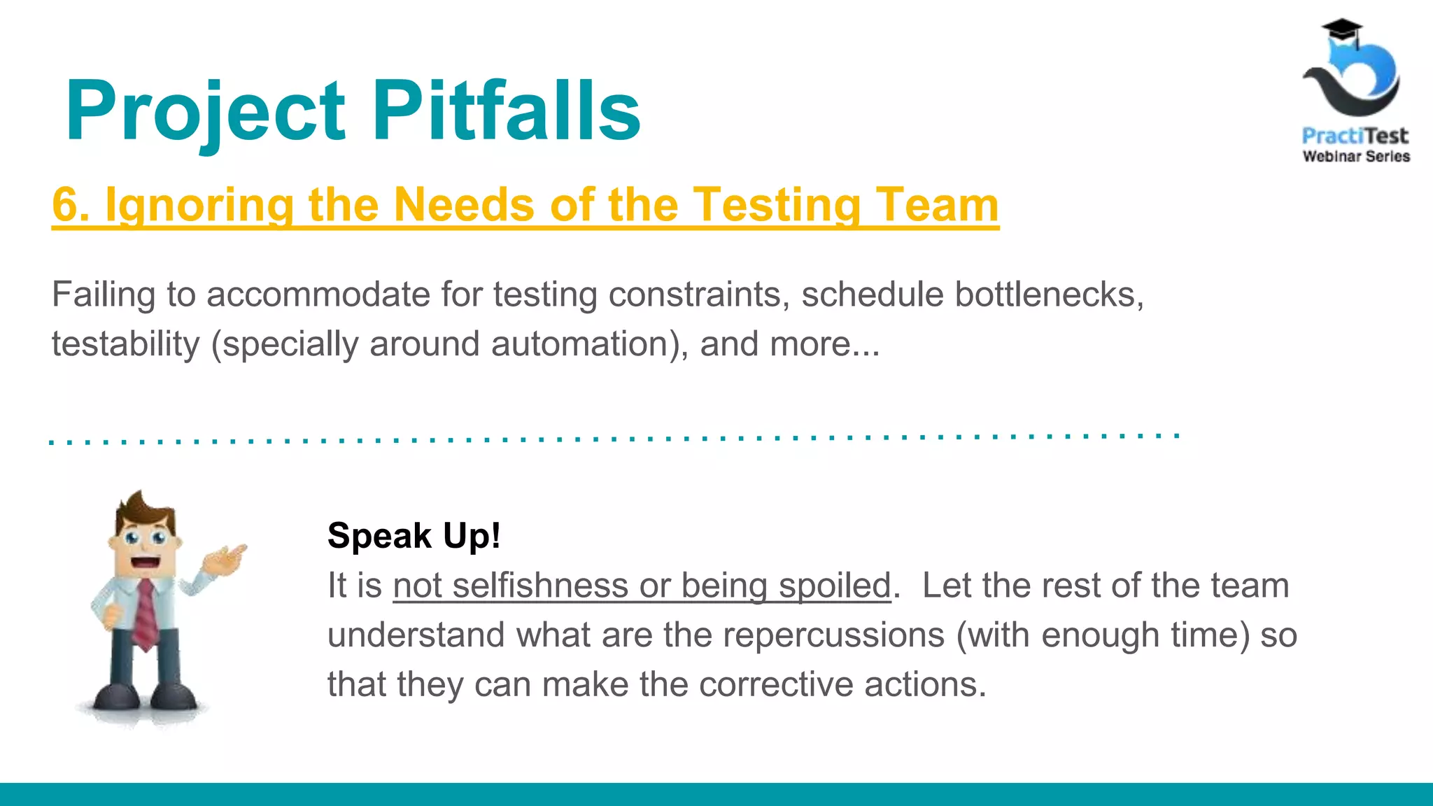 6. Ignoring the Needs of the Testing Team Failing to accommodate for testing constraints, schedule bottlenecks, testability (specially around automation), and more... Speak Up! It is not selfishness or being spoiled. Let the rest of the team understand what are the repercussions (with enough time) so that they can make the corrective actions. Project Pitfalls 