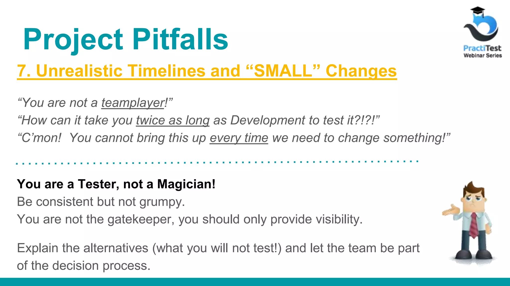 7. Unrealistic Timelines and “SMALL” Changes “You are not a teamplayer!” “How can it take you twice as long as Development to test it?!?!” “C’mon! You cannot bring this up every time we need to change something!” You are a Tester, not a Magician! Be consistent but not grumpy. You are not the gatekeeper, you should only provide visibility. Explain the alternatives (what you will not test!) and let the team be part of the decision process. Project Pitfalls 