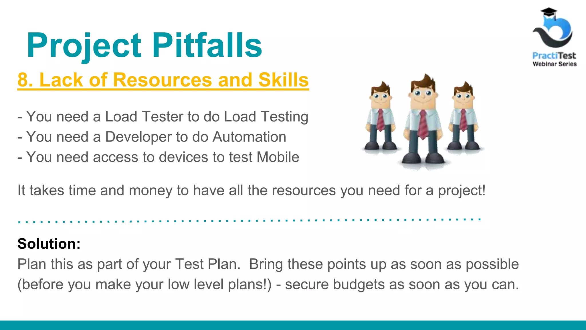 8. Lack of Resources and Skills - You need a Load Tester to do Load Testing - You need a Developer to do Automation - You need access to devices to test Mobile It takes time and money to have all the resources you need for a project! Solution: Plan this as part of your Test Plan. Bring these points up as soon as possible (before you make your low level plans!) - secure budgets as soon as you can. Project Pitfalls 