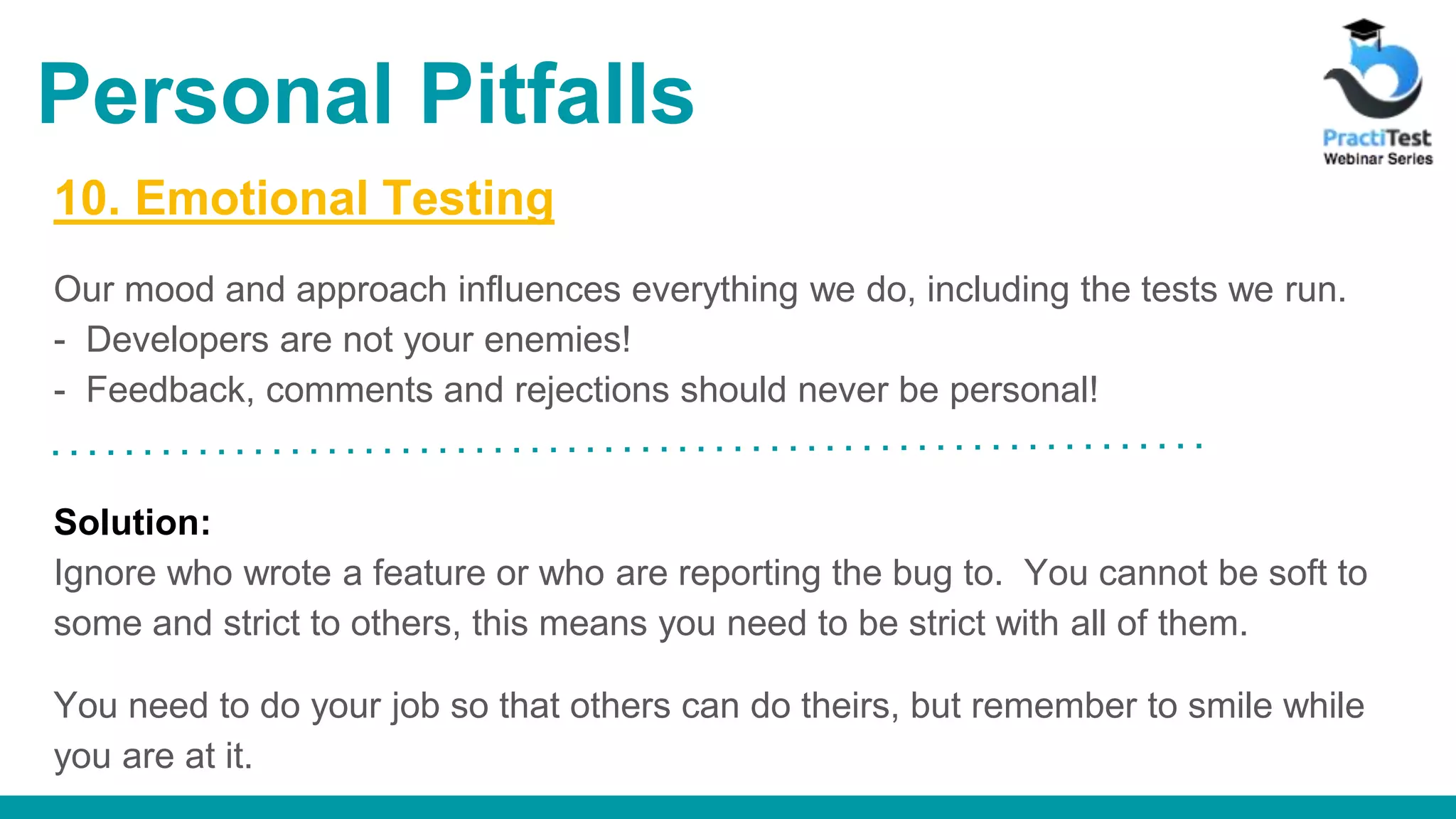 10. Emotional Testing Our mood and approach influences everything we do, including the tests we run. - Developers are not your enemies! - Feedback, comments and rejections should never be personal! Solution: Ignore who wrote a feature or who are reporting the bug to. You cannot be soft to some and strict to others, this means you need to be strict with all of them. You need to do your job so that others can do theirs, but remember to smile while you are at it. Personal Pitfalls 