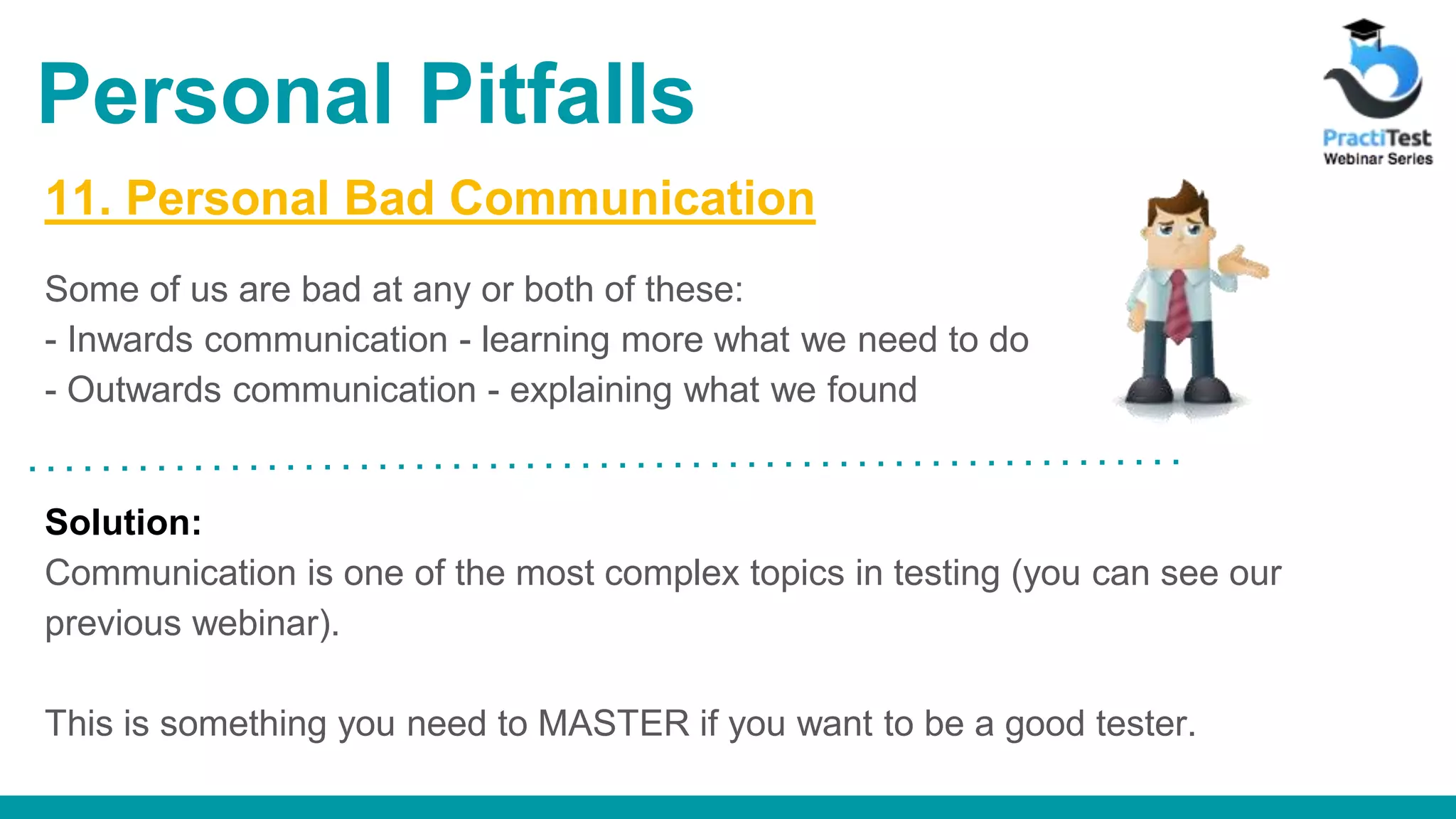 11. Personal Bad Communication Some of us are bad at any or both of these: - Inwards communication - learning more what we need to do - Outwards communication - explaining what we found Solution: Communication is one of the most complex topics in testing (you can see our previous webinar). This is something you need to MASTER if you want to be a good tester. Personal Pitfalls 