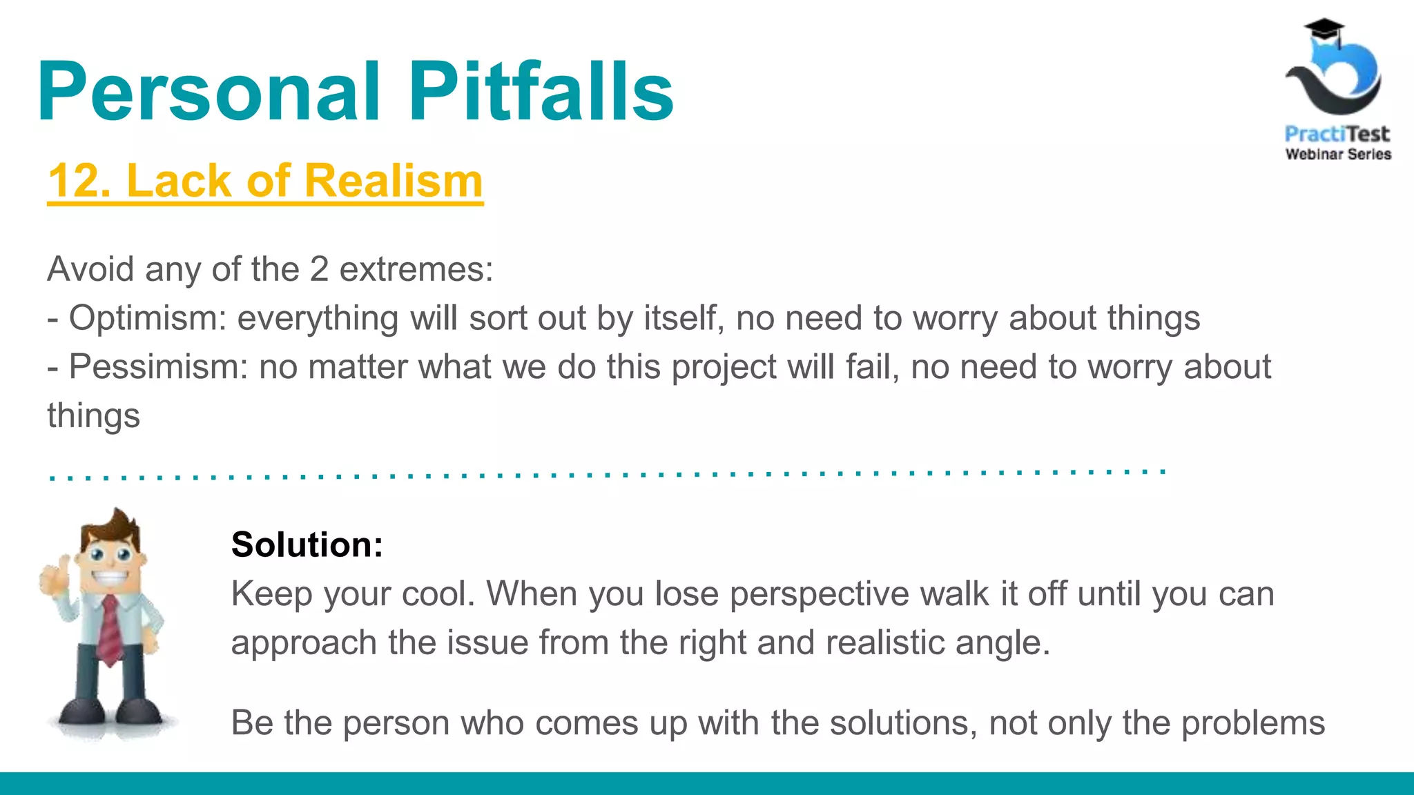 12. Lack of Realism Avoid any of the 2 extremes: - Optimism: everything will sort out by itself, no need to worry about things - Pessimism: no matter what we do this project will fail, no need to worry about things Solution: Keep your cool. When you lose perspective walk it off until you can approach the issue from the right and realistic angle. Be the person who comes up with the solutions, not only the problems Personal Pitfalls 