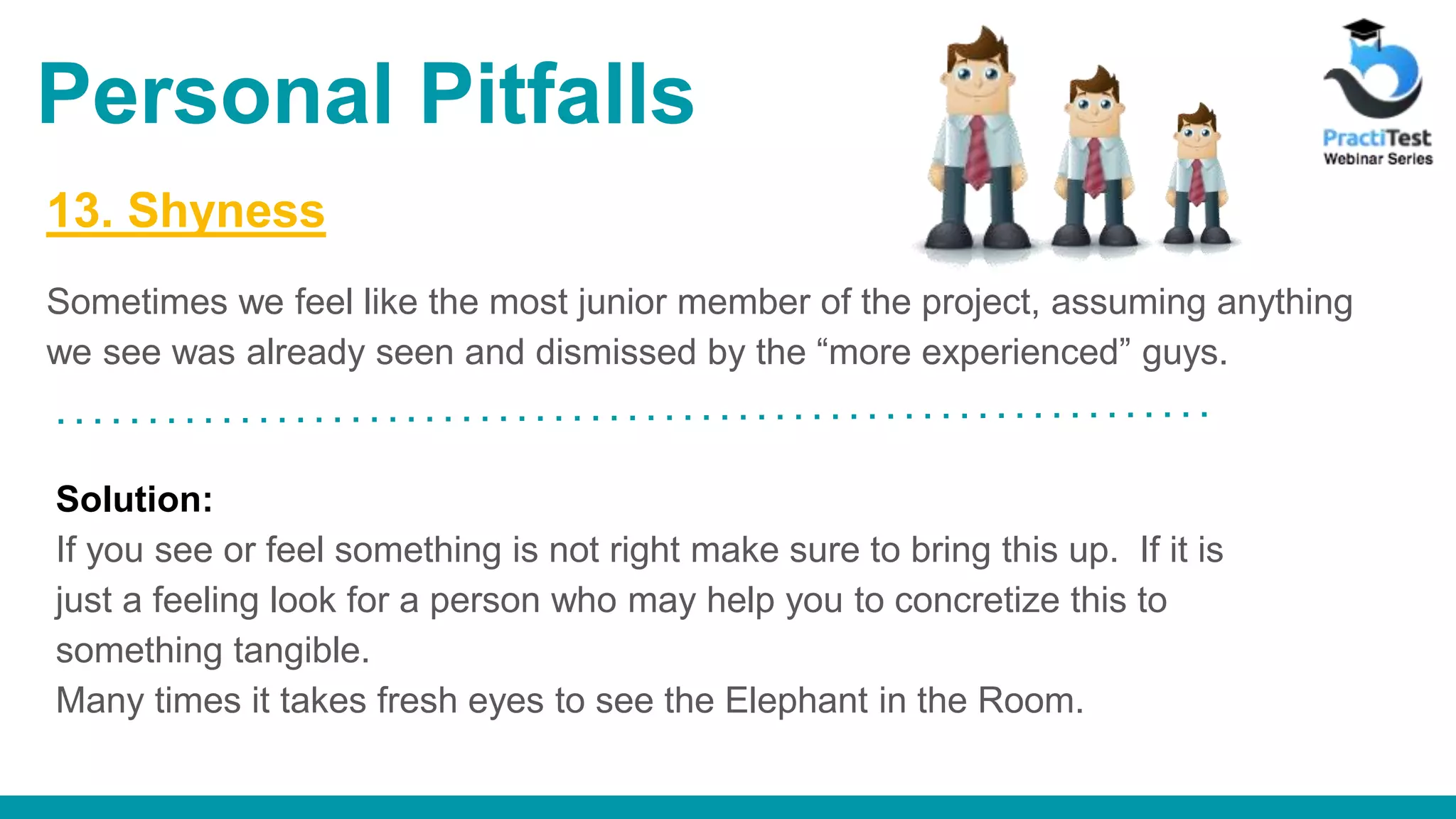 13. Shyness Sometimes we feel like the most junior member of the project, assuming anything we see was already seen and dismissed by the “more experienced” guys. Solution: If you see or feel something is not right make sure to bring this up. If it is just a feeling look for a person who may help you to concretize this to something tangible. Many times it takes fresh eyes to see the Elephant in the Room. Personal Pitfalls 