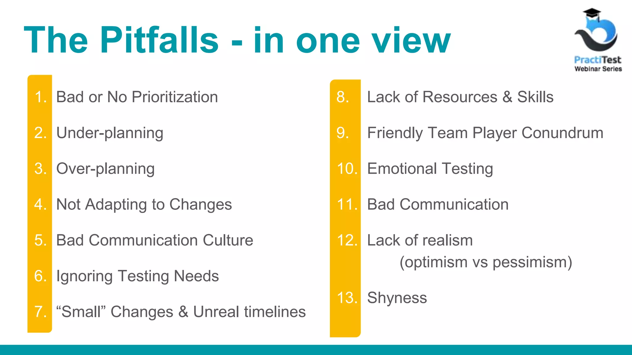 The Pitfalls - in one view 1. Bad or No Prioritization 2. Under-planning 3. Over-planning 4. Not Adapting to Changes 5. Bad Communication Culture 6. Ignoring Testing Needs 7. “Small” Changes & Unreal timelines 8. Lack of Resources & Skills 9. Friendly Team Player Conundrum 10. Emotional Testing 11. Bad Communication 12. Lack of realism (optimism vs pessimism) 13. Shyness 
