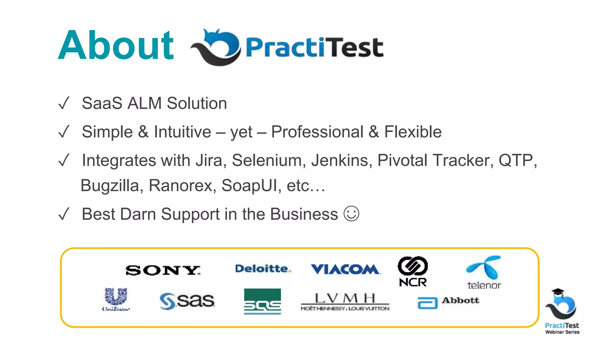 About ✓ SaaS ALM Solution ✓ Simple & Intuitive – yet – Professional & Flexible ✓ Integrates with Jira, Selenium, Jenkins, Pivotal Tracker, QTP, Bugzilla, Ranorex, SoapUI, etc… ✓ Best Darn Support in the Business ☺ 