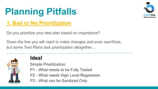 1. Bad or No Prioritization
Do you prioritize your test plan based on importance?
Down the line you will need to make changes and even sacrifices,
but some Test Plans lack prioritization altogether…
Idea!
Simple Prioritization:
P1 - What needs to be Fully Tested
P2 - What needs High Level Regression
P3 - What can be Sanitized Only
Planning Pitfalls
 