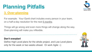 3. Over-planning
For example: Your Gantt chart includes every person in your team,
on a half-a-day resolution for the next 6 months
Things will go wrong and even more things will change along the way.
Over-planning will make you inflexible.
Don’t overplan!
Define High Level plans for the whole project, and Low Level plans
only for the week or two weeks ahead. Or work Agile :-)
Planning Pitfalls
 