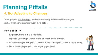 4. Not Adapting to Changes
Your project will change, and not adapting to them will leave you
out of sync, and probably out of a job…
How about…?
- Expect Change & Be Flexible.
- Update your High Level plans at least once a week.
- When changes happen, communicate the repercussions right away.
- Be a team player (and not a party pooper!)
Planning Pitfalls
 