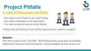 8. Lack of Resources and Skills
- You need a Load Tester to do Load Testing
- You need a Developer to do Automation
- You need access to devices to test Mobile
It takes time and money to have all the resources you need for a project!
Solution:
Plan this as part of your Test Plan. Bring these points up as soon as possible
(before you make your low level plans!) - secure budgets as soon as you can.
Project Pitfalls
 