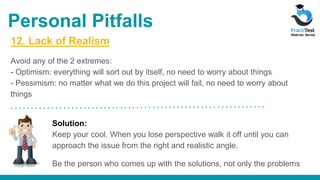 12. Lack of Realism
Avoid any of the 2 extremes:
- Optimism: everything will sort out by itself, no need to worry about things
- Pessimism: no matter what we do this project will fail, no need to worry about
things
Solution:
Keep your cool. When you lose perspective walk it off until you can
approach the issue from the right and realistic angle.
Be the person who comes up with the solutions, not only the problems
Personal Pitfalls
 