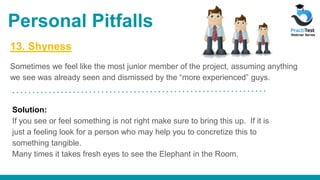 13. Shyness
Sometimes we feel like the most junior member of the project, assuming anything
we see was already seen and dismissed by the “more experienced” guys.
Solution:
If you see or feel something is not right make sure to bring this up. If it is
just a feeling look for a person who may help you to concretize this to
something tangible.
Many times it takes fresh eyes to see the Elephant in the Room.
Personal Pitfalls
 