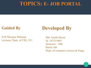 TOPICS: E- JOB PORTAL
Developed By
Md: Amith Hasan
Id. 142311065
Semester : 10th
Batch: 6th
Dept. of computer science & Engg.
1
Guided By
S.M Mizanur Rahman
Lecturer, Dept. of CSE, VU.
 