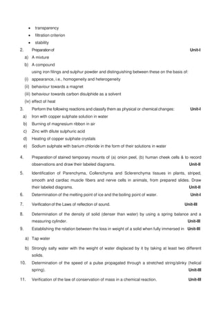  transparency
 filtration criterion
 stability
2. Preparationof Unit-I
a) A mixture
b) A compound
using iron filings and sulphur powder and distinguishing between these on the basis of:
(i) appearance, i.e., homogeneity and heterogeneity
(ii) behaviour towards a magnet
(iii) behaviour towards carbon disulphide as a solvent
(iv) effect of heat
3. Perform the following reactions and classify them as physical or chemical changes: Unit-I
a) Iron with copper sulphate solution in water
b) Burning of magnesium ribbon in air
c) Zinc with dilute sulphuric acid
d) Heating of copper sulphate crystals
e) Sodium sulphate with barium chloride in the form of their solutions in water
4. Preparation of stained temporary mounts of (a) onion peel, (b) human cheek cells & to record
observations and draw their labeled diagrams. Unit-II
5. Identification of Parenchyma, Collenchyma and Sclerenchyma tissues in plants, striped,
smooth and cardiac muscle fibers and nerve cells in animals, from prepared slides. Draw
their labeled diagrams. Unit-II
6. Determination of the melting point of ice and the boiling point of water. Unit-I
7. Verificationof the Laws of reflection of sound. Unit-III
8. Determination of the density of solid (denser than water) by using a spring balance and a
measuring cylinder. Unit-III
9. Establishing the relation between the loss in weight of a solid when fully immersed in Unit-III
a) Tap water
b) Strongly salty water with the weight of water displaced by it by taking at least two different
solids.
10. Determination of the speed of a pulse propagated through a stretched string/slinky (helical
spring). Unit-III
11. Verification of the law of conservation of mass in a chemical reaction. Unit-III
 