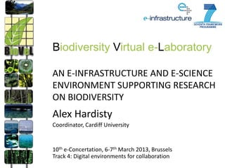Biodiversity Virtual e-Laboratory

AN E-INFRASTRUCTURE AND E-SCIENCE
ENVIRONMENT SUPPORTING RESEARCH
ON BIODIVERSITY
Alex Hardisty
Coordinator, Cardiff University


10th e-Concertation, 6-7th March 2013, Brussels
Track 4: Digital environments for collaboration
 
