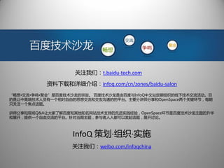 关注我们：t.baidu-tech.com

          资料下载和详细介绍：infoq.com/cn/zones/baidu-salon
“畅想•交流•争鸣•聚会”是百度技术沙龙的宗旨。 百度技术沙龙是由百度与InfoQ中文站定期组织的线下技术交流活动。目
的是让中高端技术人员有一个相对自由的思想交流和交友沟通的的平台。主要分讲师分享和OpenSpace两个关键环节，每期
只关注一个焦点话题。

讲师分享和现场Q&A让大家了解百度和其他知名网站技术支持的先进实践经验，OpenSpace环节是百度技术沙龙主题的升华
和展开，提供一个自由交流的平台。针对当期主题，参与者人人都可以发起话题，展开讨论。



                  InfoQ 策划·组织·实施
                  关注我们：weibo.com/infoqchina
 