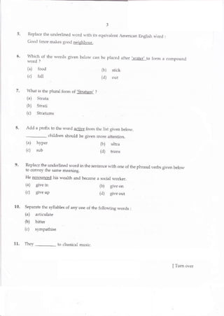 t 5?, t
5. Replace the underiined word with irs equivalent American English raiord :
Cood len. e makeo tood neighbour.
U
P:1",
the words glven below can be placed after ,water,
to form a compound
wolo
(a) food (b) stick
(c) Ialt (d) out
7. I{?ut is *re plural folm o{,Shaturf ?
(a) Stlata
(b) Strati
(c) Sbati]rns
8. Add a prefix to the word active from the list given below.
_ children should be given more attention.
(a) hyper ' (b) uttra
(c) sub (d) trans
9. Replace the underlined word in the sentence with one o{ the phrasal verbs given below
to convey the saIne meaning.
He renounced his wealth and becatne a social worker_
(a) give in (b) give on
(c) giveup (d) give out
10. Separate the syllables of any one of the following words :
fa) articula{e
(b) birter
Ic) rympaLise
11. They _ to classical music.
(a) listened @) heard
ver
I Tum overwf,ww"km[wEss$aE"eorn
 