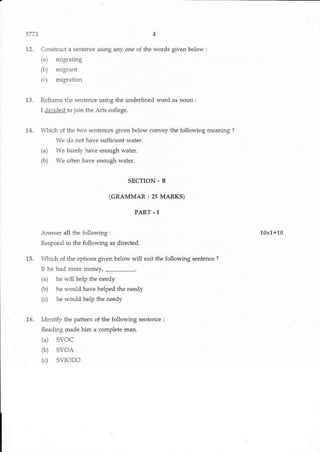 5771
12. Constuct a sentence using any one of the words given below :
(a) migrating
(b) 'nigrant
(c) migration
13. Reframe the sentence using the underlined word as floun:
I &k1e!Lto join the Arts college.
14. n&ich of the two sentences given below convey the following meaning ?
We do not have sufficient water.
(a) We barely have enough water.
ft) We often have enough waier.
SECTION - B
(GRAMMAR : 2s MARKS)
PART - I
Answer all the {ollowing :
Respond to the following as directed.
15. h&ich of the options given below will suit the following sentence ?
1I he had more monev.
(a) he will help the needy
ft) he would have helped the needy
(c) he would help the needy
16. Identily the pattem of the following sentence:
Reading made him a complete man.
(a) SVoC
(b) svoA
(c) SVIODO
10x1=10
w}"dw. k il EYas& t e E.e@ ffi!
 