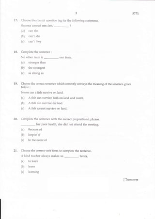 5
17. Choose the cotrcct question tag for ihe following statement.
Sl,arna cannot run fast, _ ?
(a) car she
(b7 , ,n'l .l'c
(c) can't tiley
18. Complete the sentence:
No other team is _ our team.
(a) stronger than
(b) the sfongest
(c) as strong as
19. Choose the codect sentencc which corectly conveys the meaning of the sentence given
below :
Never can a fish survive on land.
1a A ri.h ,Jn -urvivp bolh on lard and watpr.
(b) A fish can survive on land-
(c) A fish cannot suruive on land-
20. Co plete the sentence with the correct prepositional phrase.
5771
her poor health, she did not attend the meeting
(a) Because of
(b) Inspite of
(c) In the event of
21. Choose the correct verb {orm 10 complete the sentence-
A kind teacher always makes us _ better.
(a) to learir
ft) learn
(c) learning
s-yrrrt+r, $r,e E*s E s * E e E' ffi * ffiq
I Turn over
 