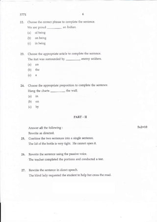 5777
22. Choose the correct phrase to complete the sentence-
We are proud
-
an Indian.
(a) of being
(b) on being
rr) Ln beirrg
23. Choose the approPriate articie to comPlete the sentence
The fort was surrounded by
-
enemy soldiers
(a) an
(b) the
(.)
"
24. Croose the appropdate preposition to complete the sentence.
Hang the charts
-
the wall.
(a) in
(b) on
(.) by
PART - II
Aaswer all the following: 5x2=10
Rewdte as directed.
25. Combine the two qenlences inlo a single senlence.
The lid of the bottle is very ti8ht. He cannot oPen it.
25. Rewriie the sentence using the Passive voice
The teachet completed the portions and conducted a test.
27. Rewrite the senten(e in oirect speech.
The blind lady requested ihe student to help her cross the road
www.keEwissgaE,#srm
6
 