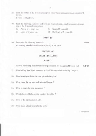 7 5771
28. lrom ihe .ontext of tlie t1'o senLences gilen belo^, frarne a si gle seritence using the 'lf'
clausa.
It rai11s. I lvill get u'et.
29. Read the follolr,'ing senten.es and u,rite an olrsen atron in a singlc sef.tence usinJ an)
one ^f rl-..rpdree- ol .on1pr ..-.
(a) Anwar is 1,1 yeals o1.l (b) Siva is 13 years old.
(c) Janes is 15 years old. (d) Raj Singh is 15 venrs o1d.
PART . III
30. Punctuate the follo$ing sertence: 1x5=5
an amazing model shouted trevor at the top of his voice.
SECTION - C
(PROSE : 15 MARKS)
PART - I
Answer briefly any five oI the follor,'ing questions, not exceeding 30 u'ords eacl | 5x2=10
31. How is King Raja Raja's reverence to I-ord Shiva revealed at tlle Big Temple ?
32. How would you define the true spi t of discipline ?
33. ^ftat ^1aclc the old man looL a t pi.al beggdr l
34. l{lat is meant bv local movement ?
35. Whv is lhe $'orid of domesiic workers 'inYisible' ?
36. tr4-Iat is ihe significance oI ali ?
37. What made Chaya hiumphanilv smile ?
ii.t ;.: - -.. -' ir. :'i.;r i;|e::"';;AL€A ITrun ov-,r
 