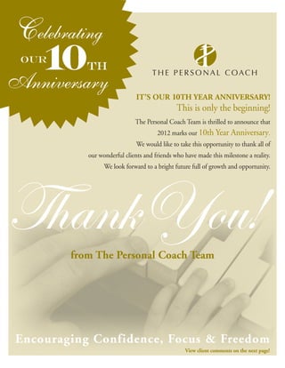 IT’S OUR 10TH YEAR ANNIVERSARY!
                                              This is only the beginning!
                             The Personal Coach Team is thrilled to announce that
                                      2012 marks our 10th Year Anniversary.
                              We would like to take this opportunity to thank all of
           our wonderful clients and friends who have made this milestone a reality.
                 We look forward to a bright future full of growth and opportunity.




Thank You!
        from The Personal Coach Team




Encouraging Confidence, Focus & Freedom
                                                 View client comments on the next page!
 