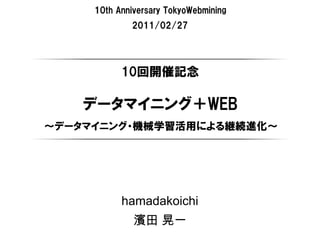 10th Anniversary TokyoWebmining
             2011/02/27




           10回開催記念

    データマイニング＋WEB
～データマイニング・機械学習活用による継続進化～




           hamadakoichi
              濱田 晃一
 