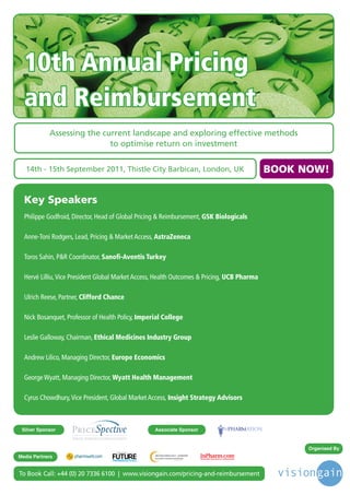 10th Annual Pricing
  and Reimbursement
            Assessing the current landscape and exploring effective methods
                            to optimise return on investment


   14th - 15th September 2011, Thistle City Barbican, London, UK                                                 BOOK NOW!

  Key Speakers
  Philippe Godfroid, Director, Head of Global Pricing & Reimbursement, GSK Biologicals

  Anne-Toni Rodgers, Lead, Pricing & Market Access, AstraZeneca

  Toros Sahin, P&R Coordinator, Sanofi-Aventis Turkey

  Hervé Lilliu, Vice President Global Market Access, Health Outcomes & Pricing, UCB Pharma

  Ulrich Reese, Partner, Clifford Chance

  Nick Bosanquet, Professor of Health Policy, Imperial College

  Leslie Galloway, Chairman, Ethical Medicines Industry Group

  Andrew Lilico, Managing Director, Europe Economics

  George Wyatt, Managing Director, Wyatt Health Management

  Cyrus Chowdhury, Vice President, Global Market Access, Insight Strategy Advisors



 Silver Sponsor                                                                              Associate Sponsor


                                                                                                                       Organised By
                                     Driving the Industry Forward | www.futurepharmaus.com




Media Partners


To Book Call: +44 (0) 20 7336 6100 | www.visiongain.com/pricing-and-reimbursement
 