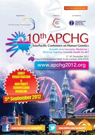 2nd Announcement


         Organised by:                     Hosted by:          Co-hosted by:




                         Asia-Pacific Conference on Human Genetics


                                                        5th - 8th December 2012
                          Crowne Plaza Mutiara Hotel, Kuala Lumpur, MALAYSIA

                            www.apchg2012.org
          EARLY
      REGISTRATION
            &
        ABSTRACT
       SUBMISSION
        DEADLINE

5 S
 theptember 2012




      www.facebook.com/apchg2012                   www.twitter.com/apchg2012
 