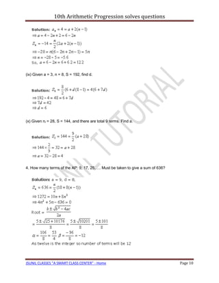 10th Arithmetic Progression solves questions




(ix) Given a = 3, n = 8, S = 192, find d.




(x) Given nl = 28, S = 144, and there are total 9 terms. Find a.




4. How many terms of the AP: 9, 17, 25,…. Must be taken to give a sum of 636?




JSUNIL CLASSES "A SMART CLASS CENTER" - Home                                    Page 10
 