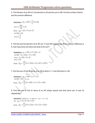10th Arithmetic Progression solves questions

5. The first term of an AP is 5, the last term is 45 and the sum is 400. Find the number of terms
and the common difference.




6. The first and the last term of an AP are 17 and 350 respectively. If the common difference is
9, how many terms are there and what is the sum?




7. Find the sum of first 22 terms of an AP in which d = 7 and 22nd term is 149.




8. Find the sum of first 51 terms of an AP whose second and third terms are 14 and 18
respectively.




JSUNIL CLASSES "A SMART CLASS CENTER" - Home                                              Page 11
 