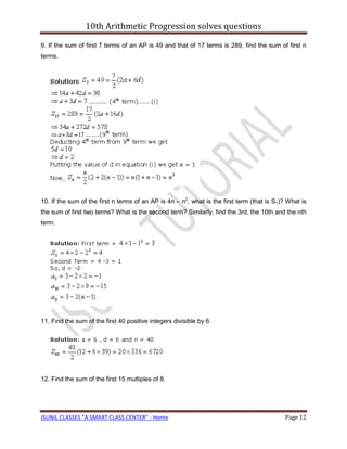 10th Arithmetic Progression solves questions

9. If the sum of first 7 terms of an AP is 49 and that of 17 terms is 289, find the sum of first n
terms.




10. If the sum of the first n terms of an AP is 4n – n2, what is the first term (that is S1)? What is
the sum of first two terms? What is the second term? Similarly, find the 3rd, the 10th and the nth
term.




11. Find the sum of the first 40 positive integers divisible by 6.




12. Find the sum of the first 15 multiples of 8.




JSUNIL CLASSES "A SMART CLASS CENTER" - Home                                                Page 12
 