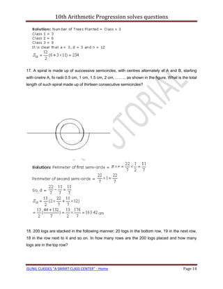 10th Arithmetic Progression solves questions




17. A spiral is made up of successive semicircles, with centres alternately at A and B, starting
with cnetre A, fo radii 0.5 cm, 1 cm, 1.5 cm, 2 cm, …….. as shown in the figure. What is the total
length of such spiral made up of thirteen consecutive semicircles?




18. 200 logs are stacked in the following manner: 20 logs in the bottom row, 19 in the next row,
18 in the row next to it and so on. In how many rows are the 200 logs placed and how many
logs are in the top row?




JSUNIL CLASSES "A SMART CLASS CENTER" - Home                                              Page 14
 
