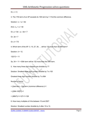 10th Arithmetic Progression solves questions

Or, n = 5

3. The 17th term of an AP exceeds its 10th term by 7. Find the common difference.

Solution: n7 = a + 6d

And, n10 = a + 9d

Or, a + 9d – a – 6d = 7

Or, 3d = 7

Or, d = 7/3

4. Which term of the AP: 3. 15, 27, 39, … will be 132 more than its 54th term?

Solution: d = 12,

132/12 = 11

So, 54 + 11 = 65th term will be 132 more than the 54th term.

5. How many three digit numbers are divisible by 7?

Solution: Smallest three digit number divisible by 7 is 105

Greatest three digit number divisible by 7 is 994

Number of terms

= {(last term – first term )/common difference }+1

= {(994-105)/7}+1

= (889/7)+1=127+1=128

6. How many multiples of 4 lie between 10 and 250?

Solution: Smallest number divisible by 4 after 10 is 12,

JSUNIL CLASSES "A SMART CLASS CENTER" - Home                                        Page 2
 