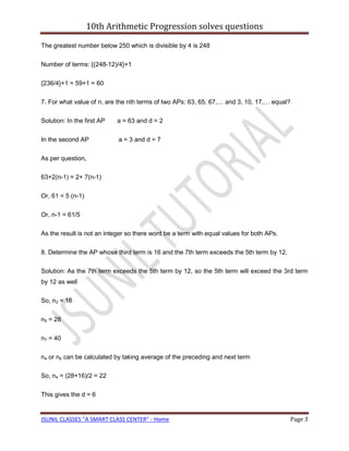 10th Arithmetic Progression solves questions

The greatest number below 250 which is divisible by 4 is 248

Number of terms: {(248-12)/4}+1

{236/4}+1 = 59+1 = 60

7. For what value of n, are the nth terms of two APs: 63, 65, 67,… and 3, 10, 17,… equal?

Solution: In the first AP   a = 63 and d = 2

In the second AP            a = 3 and d = 7

As per question,

63+2(n-1) = 2+ 7(n-1)

Or, 61 = 5 (n-1)

Or, n-1 = 61/5

As the result is not an integer so there wont be a term with equal values for both APs.

8. Determine the AP whose third term is 16 and the 7th term exceeds the 5th term by 12.

Solution: As the 7th term exceeds the 5th term by 12, so the 5th term will exceed the 3rd term
by 12 as well

So, n3 = 16

n5 = 28

n7 = 40

n4 or n6 can be calculated by taking average of the preceding and next term

So, n4 = (28+16)/2 = 22

This gives the d = 6


JSUNIL CLASSES "A SMART CLASS CENTER" - Home                                                Page 3
 