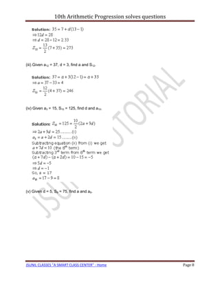 10th Arithmetic Progression solves questions




(iii) Given a12 = 37, d = 3, find a and S12.




(iv) Given a3 = 15, S10 = 125, find d and a10.




(v) Given d = 5, S9 = 75, find a and a9.




JSUNIL CLASSES "A SMART CLASS CENTER" - Home                    Page 8
 