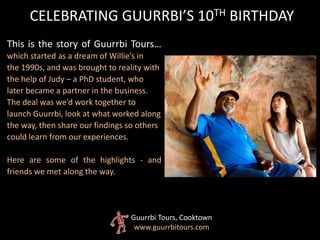 This is the story of Guurrbi Tours…
which started as a dream of Willie’s in
the 1990s, and was brought to reality with
the help of Judy – a PhD student, who
later became a partner in the business.
The deal was we’d work together to
launch Guurrbi, look at what worked along
the way, then share our findings so others
could learn from our experiences.
Here are some of the highlights - and
friends we met along the way.
CELEBRATING GUURRBI’S 10TH BIRTHDAY
Guurrbi Tours, Cooktown
www.guurrbitours.com
 