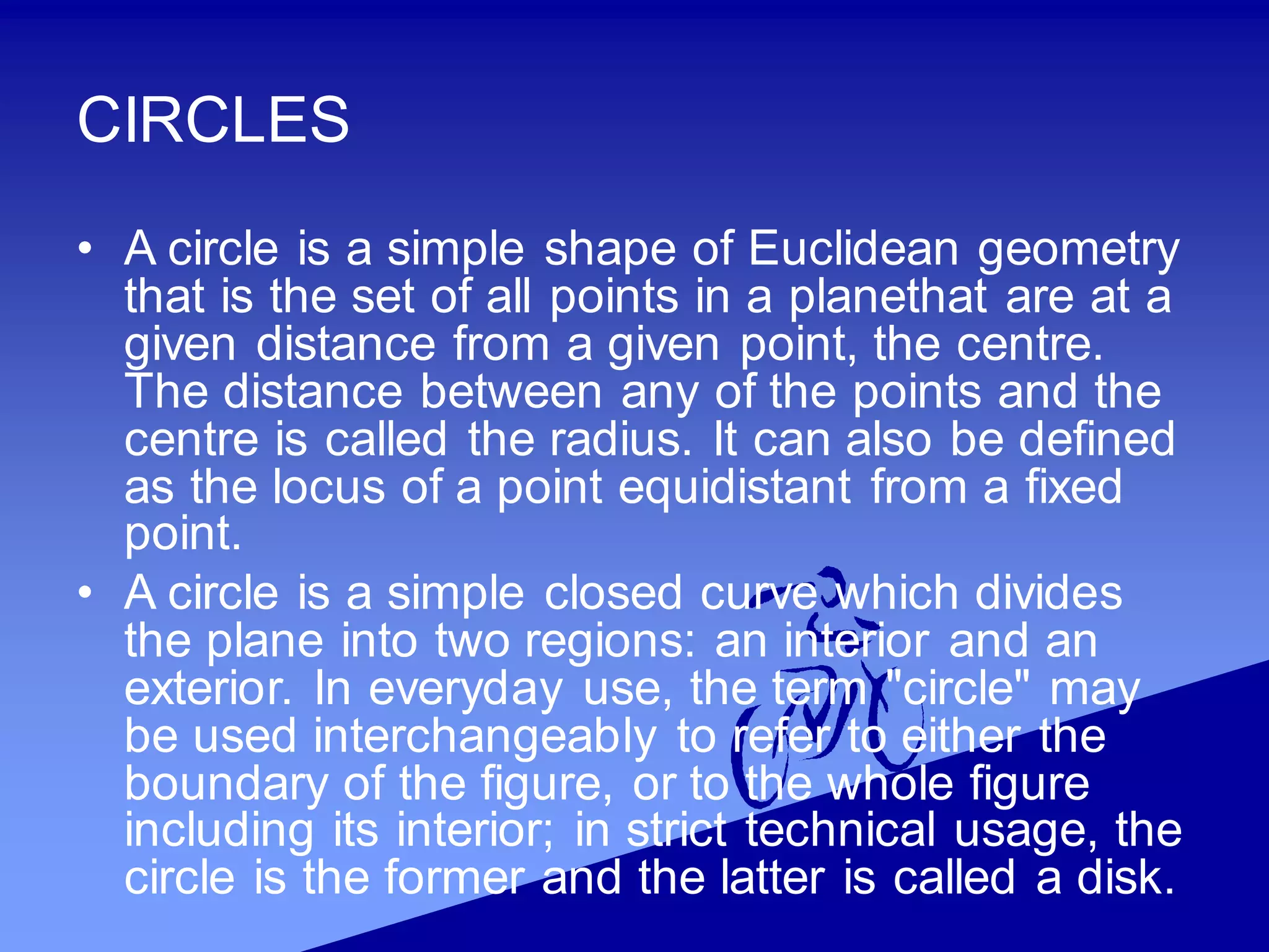 CIRCLES
• A circle is a simple shape of Euclidean geometry
that is the set of all points in a planethat are at a
given distance from a given point, the centre.
The distance between any of the points and the
centre is called the radius. It can also be defined
as the locus of a point equidistant from a fixed
point.
• A circle is a simple closed curve which divides
the plane into two regions: an interior and an
exterior. In everyday use, the term "circle" may
be used interchangeably to refer to either the
boundary of the figure, or to the whole figure
including its interior; in strict technical usage, the
circle is the former and the latter is called a disk.
 