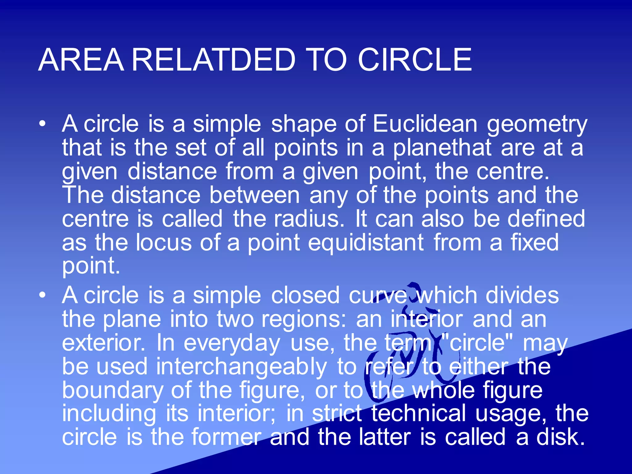 AREA RELATDED TO CIRCLE
• A circle is a simple shape of Euclidean geometry
that is the set of all points in a planethat are at a
given distance from a given point, the centre.
The distance between any of the points and the
centre is called the radius. It can also be defined
as the locus of a point equidistant from a fixed
point.
• A circle is a simple closed curve which divides
the plane into two regions: an interior and an
exterior. In everyday use, the term "circle" may
be used interchangeably to refer to either the
boundary of the figure, or to the whole figure
including its interior; in strict technical usage, the
circle is the former and the latter is called a disk.
 