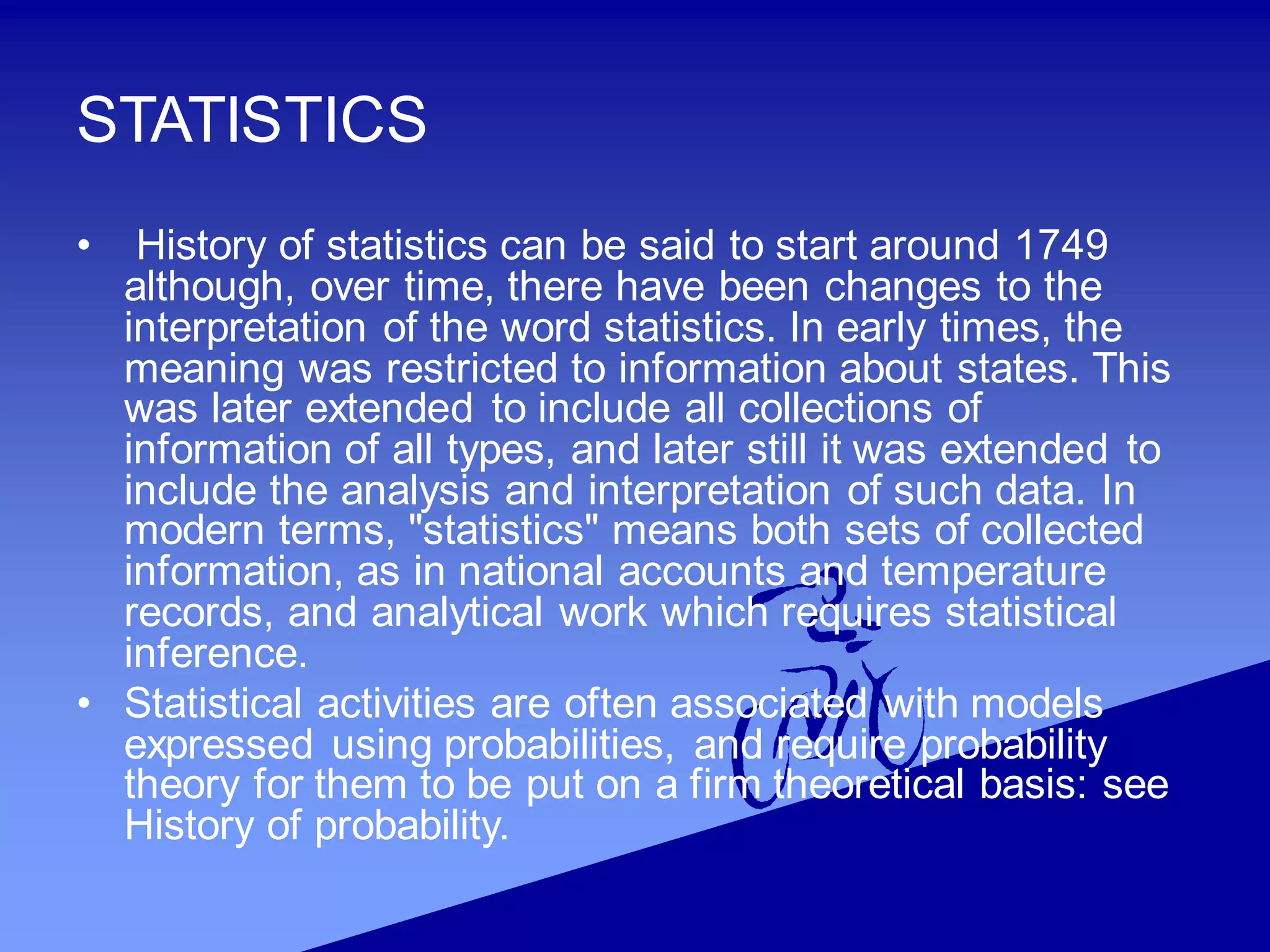 STATISTICS
• History of statistics can be said to start around 1749
although, over time, there have been changes to the
interpretation of the word statistics. In early times, the
meaning was restricted to information about states. This
was later extended to include all collections of
information of all types, and later still it was extended to
include the analysis and interpretation of such data. In
modern terms, "statistics" means both sets of collected
information, as in national accounts and temperature
records, and analytical work which requires statistical
inference.
• Statistical activities are often associated with models
expressed using probabilities, and require probability
theory for them to be put on a firm theoretical basis: see
History of probability.
 