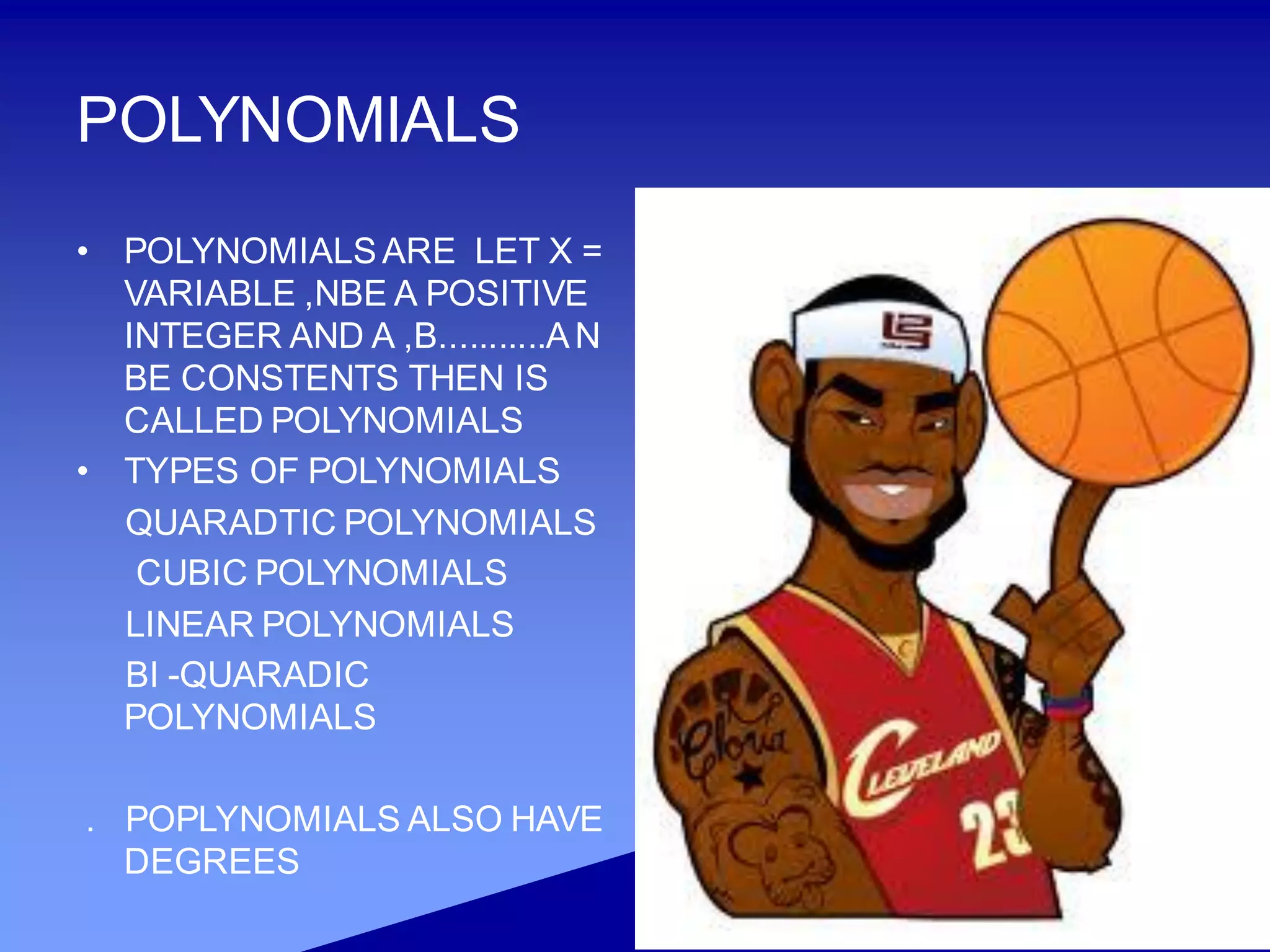 POLYNOMIALS
• POLYNOMIALSARE LET X =
VARIABLE ,NBE A POSITIVE
INTEGER AND A ,B...........AN
BE CONSTENTS THEN IS
CALLED POLYNOMIALS
• TYPES OF POLYNOMIALS
QUARADTIC POLYNOMIALS
CUBIC POLYNOMIALS
LINEAR POLYNOMIALS
BI -QUARADIC
POLYNOMIALS
. POPLYNOMIALS ALSO HAVE
DEGREES
 
