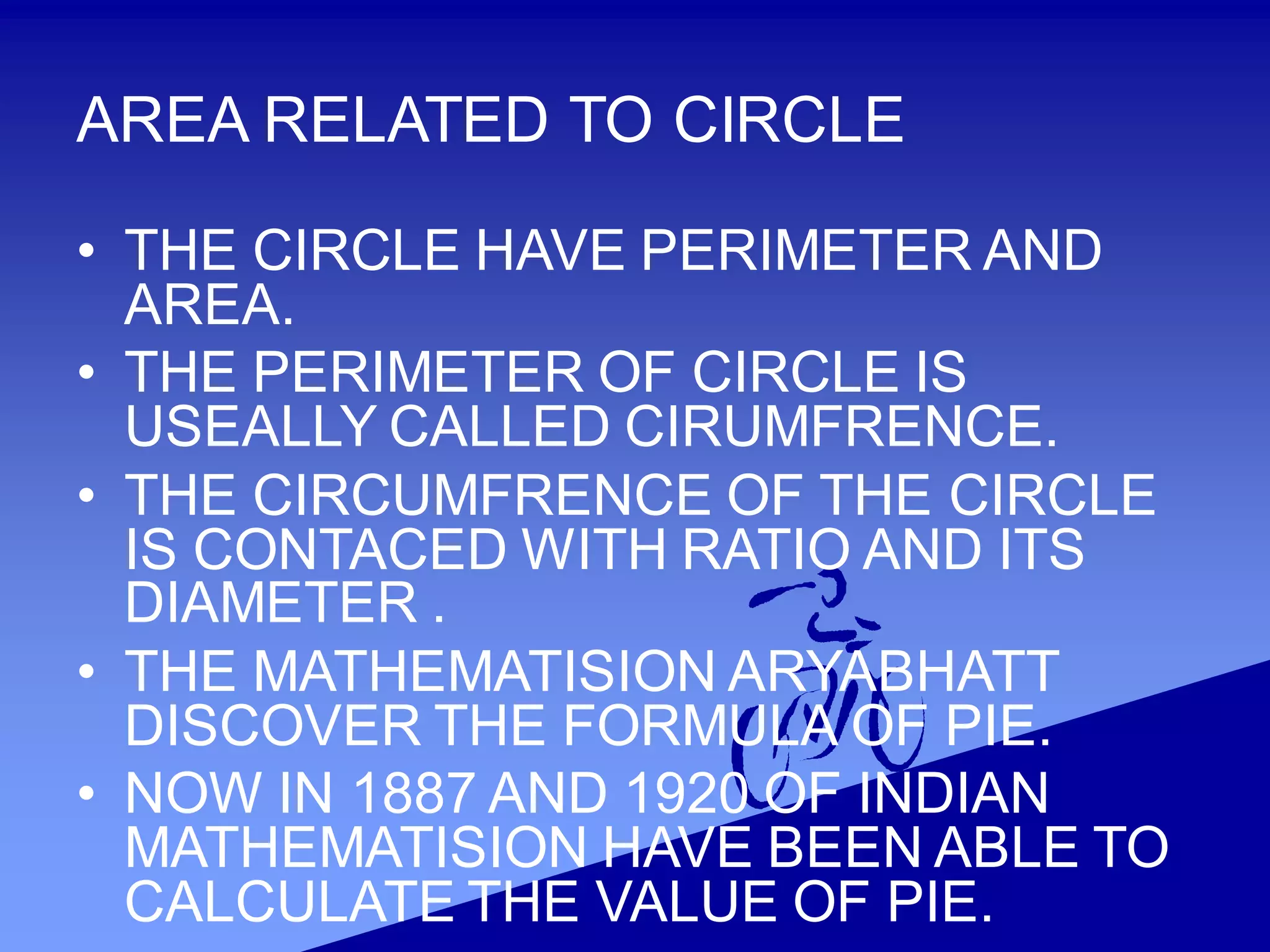 AREA RELATED TO CIRCLE
• THE CIRCLE HAVE PERIMETER AND
AREA.
• THE PERIMETER OF CIRCLE IS
USEALLY CALLED CIRUMFRENCE.
• THE CIRCUMFRENCE OF THE CIRCLE
IS CONTACED WITH RATIO AND ITS
DIAMETER .
• THE MATHEMATISION ARYABHATT
DISCOVER THE FORMULA OF PIE.
• NOW IN 1887 AND 1920 OF INDIAN
MATHEMATISION HAVE BEEN ABLE TO
CALCULATE THE VALUE OF PIE.
 