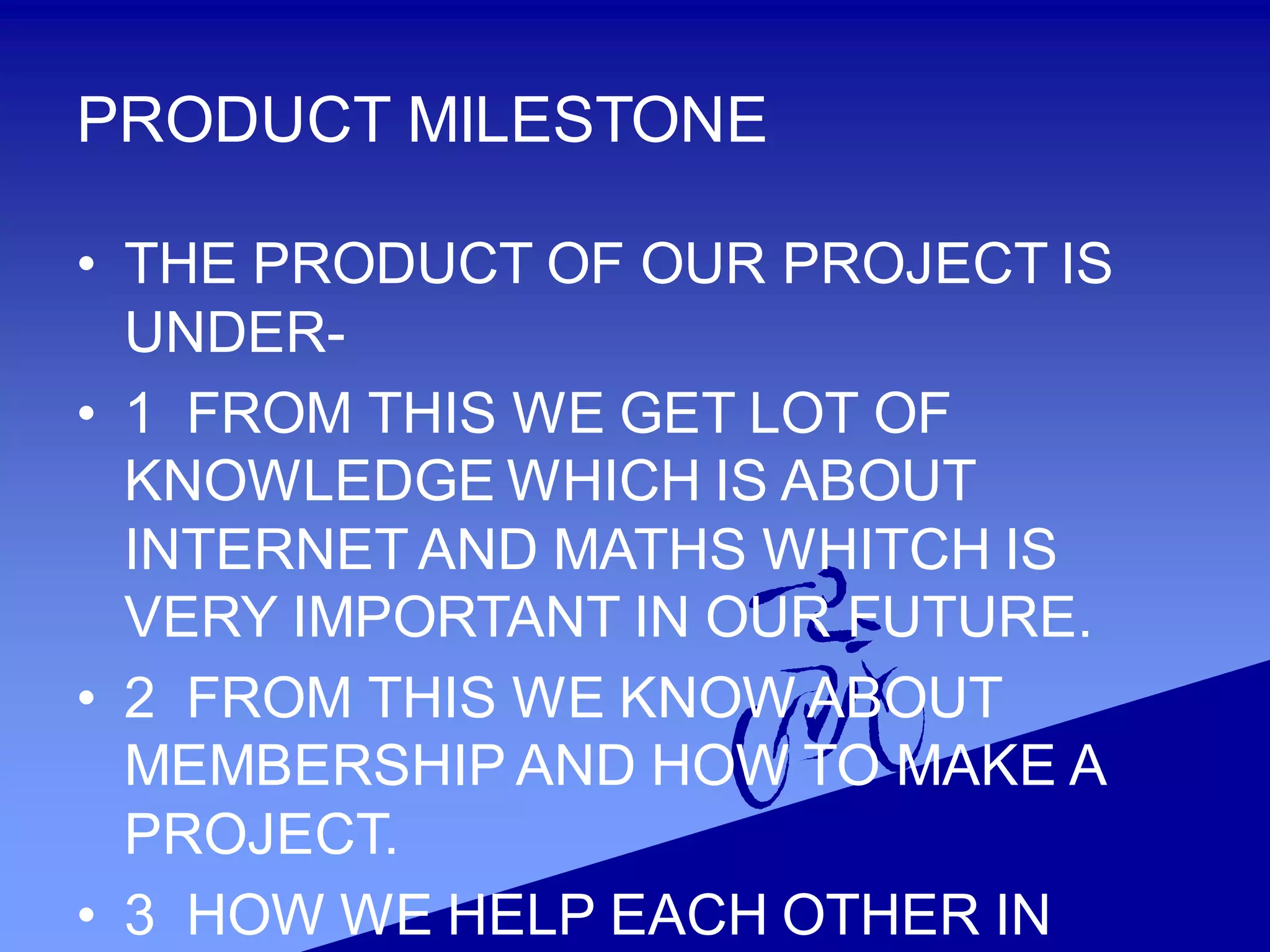 PRODUCT MILESTONE
• THE PRODUCT OF OUR PROJECT IS
UNDER-
• 1 FROM THIS WE GET LOT OF
KNOWLEDGE WHICH IS ABOUT
INTERNET AND MATHS WHITCH IS
VERY IMPORTANT IN OUR FUTURE.
• 2 FROM THIS WE KNOW ABOUT
MEMBERSHIP AND HOW TO MAKE A
PROJECT.
• 3 HOW WE HELP EACH OTHER IN
 