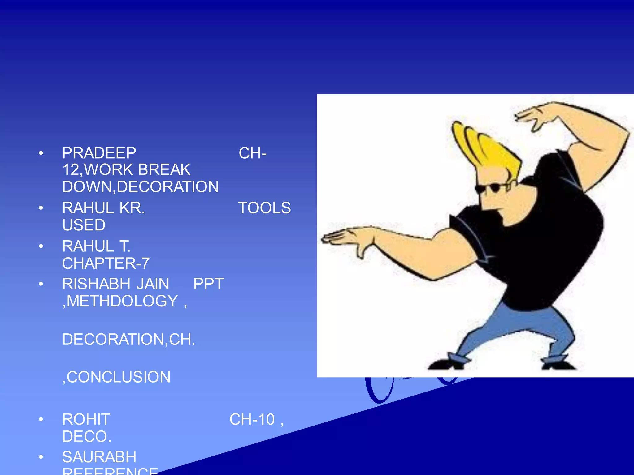 • PRADEEP CH-
12,WORK BREAK
DOWN,DECORATION
• RAHUL KR. TOOLS
USED
• RAHUL T.
CHAPTER-7
• RISHABH JAIN PPT
,METHDOLOGY ,
DECORATION,CH.
,CONCLUSION
• ROHIT CH-10 ,
DECO.
• SAURABH
 