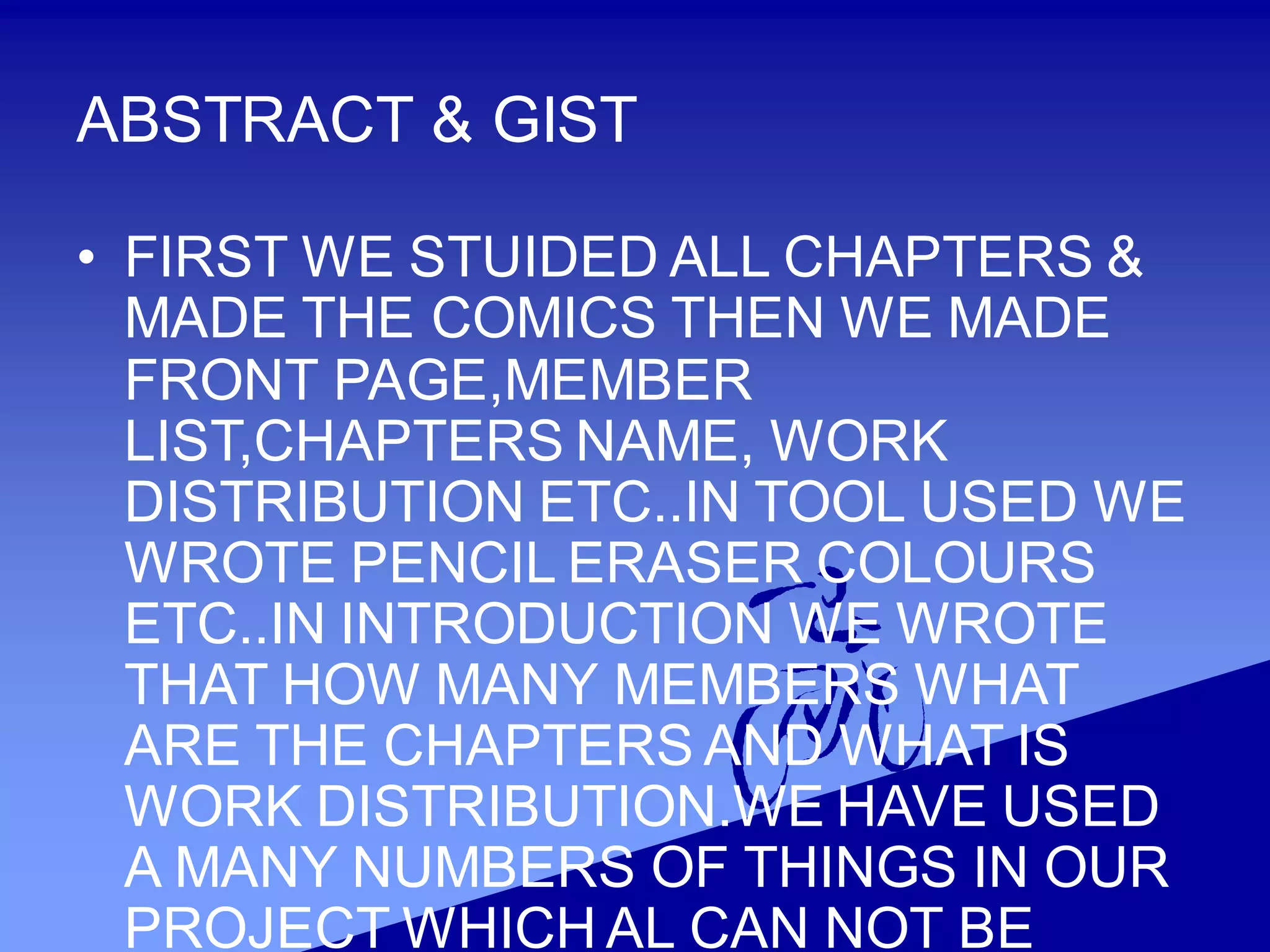 ABSTRACT & GIST
• FIRST WE STUIDED ALL CHAPTERS &
MADE THE COMICS THEN WE MADE
FRONT PAGE,MEMBER
LIST,CHAPTERS NAME, WORK
DISTRIBUTION ETC..IN TOOL USED WE
WROTE PENCIL ERASER COLOURS
ETC..IN INTRODUCTION WE WROTE
THAT HOW MANY MEMBERS WHAT
ARE THE CHAPTERS AND WHAT IS
WORK DISTRIBUTION.WE HAVE USED
A MANY NUMBERS OF THINGS IN OUR
PROJECT WHICH AL CAN NOT BE
 