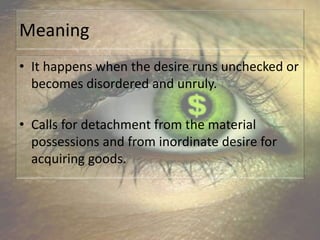 Meaning
• It happens when the desire runs unchecked or
becomes disordered and unruly.
• Calls for detachment from the material
possessions and from inordinate desire for
acquiring goods.
 