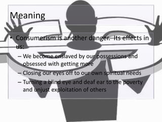 Meaning
• Consumerism is another danger. Its effects in
us:
– We become enslaved by our possessions and
obsessed with getting more
– Closing our eyes off to our own spiritual needs
– Turning a blind eye and deaf ear to the poverty
and unjust exploitation of others
 