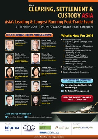 Supporting Associations:
Produced by:
8 - 11 March 2016 | PARKROYAL On Beach Road, Singapore
10TH
CLEARING, SETTLEMENT &
CUSTODY ASIA
FEATURING NEW SPEAKERS:
Asia’s Leading & Longest Running Post-Trade Event
Clearing, Settlement & Custody Asia group@InformaAsia | #CSCAsia16
Join the Conversation
Introducing New Topics
• Futures & Options Exchange Access
& Clearing
• Changing Landscape of Operational
Risk Management
• Feasibility & Future of Blockchain
Technology in Asia
• Asia Region Funds Passport
• Principles of Financial Market
Infrastructures
• Creation of Domestic Hubs
• RMB Foreign Exchange
Comprehensive Presentation from Asia’s
CSDs & Exchanges
Rotating Roundtable Discussions
A
B
Pre-Conference Workshops
Tuesday l 8 March 2016
Introduction to Blockchain
Technology
Collateral Management
SPECIAL FOCUS DAY: RMB
Friday l 11 March 2016
Marketing Partner:
Supporting Sponsors:
Media Partners:
www.clearingcustodyasia.com
Russell Beattie
Director, Head of Asia Pacific
Marketing,Futures&Options
and OTC Clearing,
Bank of America Merrill
Lynch
Timothy Hogben
Group Executive, Operations
Australian Securities
Exchange
Yong Lee Boon
General Manager, Regional
HeadofTransactionBanking
Sales, East Asia,
Bank of Tokyo-Mitsubishi
UFJ Ltd
Zhang Yi
Head of Operation
Department,
ICBC Singapore
Kera Kong
Strategic Planner, RMB
Business Division, Economics
& Strategic Planning
Department,
Bank of China
What’s New For 2016
Presentation Sponsor: Technology Exhibitor:
David James Brown
Vice President, Business
Development, Markets
Group - Singapore
The Bank of New York
Mellon
Stanley Park
Managing Director/Head
ofLegal–AsiaPacific
Region,
Scotiabank Global
Banking and Markets
Qinwen Xiao
Director, Payments
Markets, SWIFT Asia
Pacific
Brian Tan
Executive Director,
JP Morgan Asset
Management
(Singapore) Limited
Barnaby Nelson
Managing Director, Head,
Investors and
Intermediaries
Transaction Banking –
Greater China and North
East Asia, Standard
Chartered Bank
 
