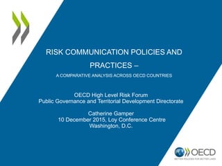 RISK COMMUNICATION POLICIES AND
PRACTICES –
A COMPARATIVE ANALYSIS ACROSS OECD COUNTRIES
OECD High Level Risk Forum
Public Governance and Territorial Development Directorate
Catherine Gamper
10 December 2015, Loy Conference Centre
Washington, D.C.
 