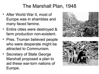 The Marshall Plan, 1948
• After World War II, most of
Europe was in shambles and
many faced famine.
• Entire cities were destroyed &
farm production non-existent.
• Pres. Truman believed people
who were desperate might be
attracted to Communism.
• Secretary of State George
Marshall proposed a plan to
aid these war-torn nations of
Europe.
 
