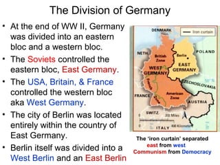 The Division of Germany
• At the end of WW II, Germany
was divided into an eastern
bloc and a western bloc.
• The Soviets controlled the
eastern bloc, East Germany.
• The USA, Britain, & France
controlled the western bloc
aka West Germany.
• The city of Berlin was located
entirely within the country of
East Germany.
• Berlin itself was divided into a
West Berlin and an East Berlin
The ‘iron curtain’ separated
east from west
Communism from Democracy
 